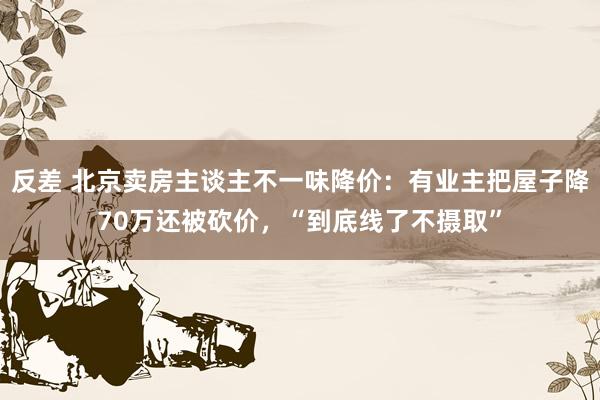 反差 北京卖房主谈主不一味降价：有业主把屋子降70万还被砍价，“到底线了不摄取”