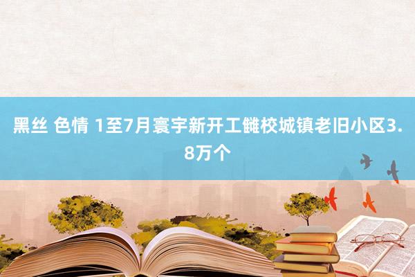 黑丝 色情 1至7月寰宇新开工雠校城镇老旧小区3.8万个