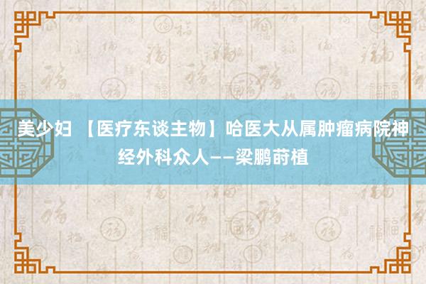 美少妇 【医疗东谈主物】哈医大从属肿瘤病院神经外科众人——梁鹏莳植