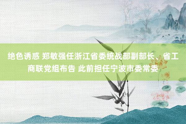 绝色诱惑 郑敏强任浙江省委统战部副部长、省工商联党组布告 此前担任宁波市委常委