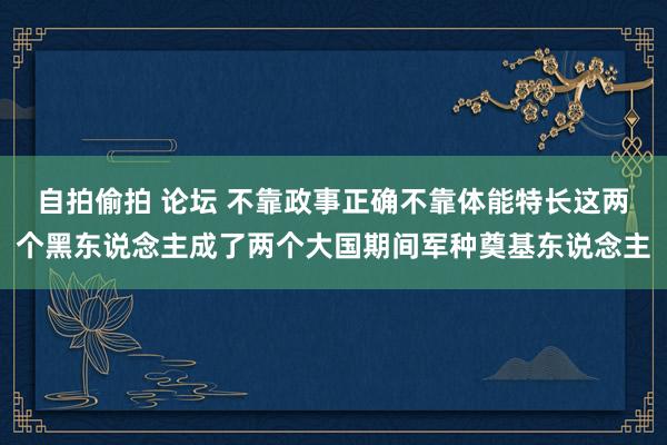 自拍偷拍 论坛 不靠政事正确不靠体能特长这两个黑东说念主成了两个大国期间军种奠基东说念主