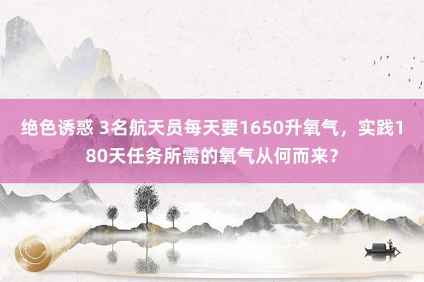 绝色诱惑 3名航天员每天要1650升氧气，实践180天任务所需的氧气从何而来？