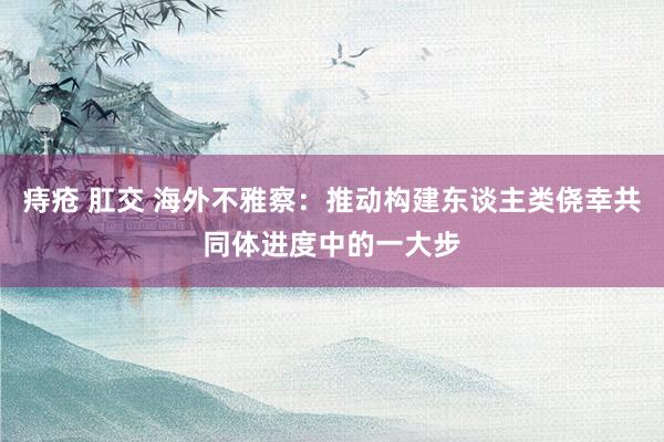 痔疮 肛交 海外不雅察：推动构建东谈主类侥幸共同体进度中的一大步