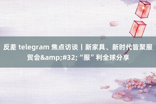 反差 telegram 焦点访谈丨新家具、新时代皆聚服贸会&#32;“服”利全球分享