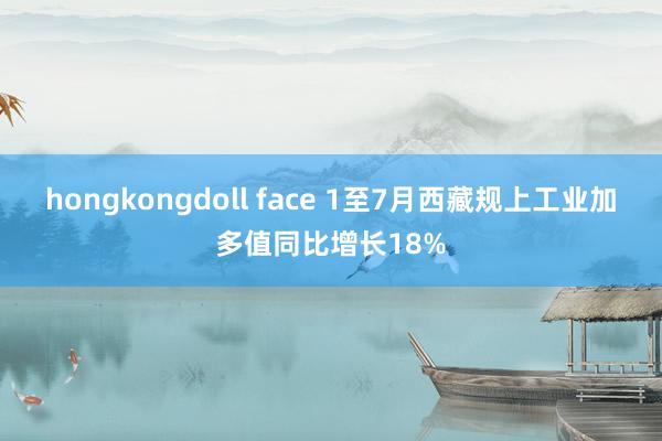 hongkongdoll face 1至7月西藏规上工业加多值同比增长18%