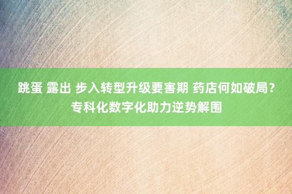 跳蛋 露出 步入转型升级要害期 药店何如破局？专科化数字化助力逆势解围