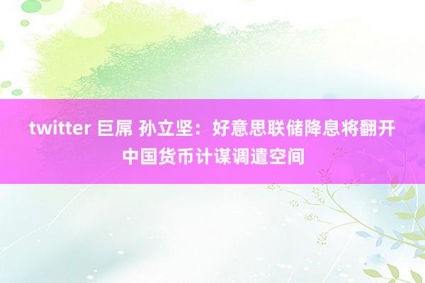 twitter 巨屌 孙立坚：好意思联储降息将翻开中国货币计谋调遣空间