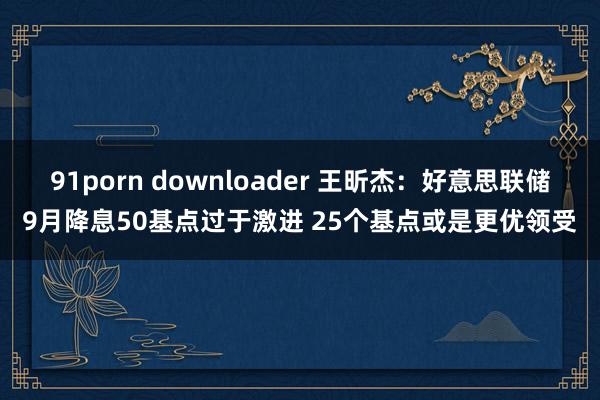 91porn downloader 王昕杰：好意思联储9月降息50基点过于激进 25个基点或是更优领受