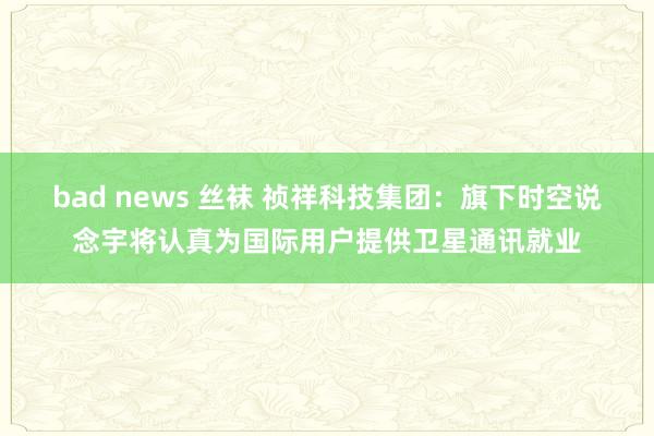 bad news 丝袜 祯祥科技集团：旗下时空说念宇将认真为国际用户提供卫星通讯就业