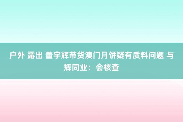 户外 露出 董宇辉带货澳门月饼疑有质料问题 与辉同业：会核查