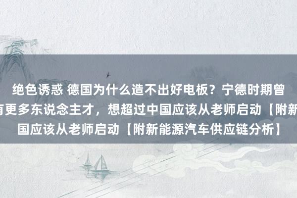 绝色诱惑 德国为什么造不出好电板？宁德时期曾毓群：咱们比德国领有更多东说念主才，想超过中国应该从老师启动【附新能源汽车供应链分析】