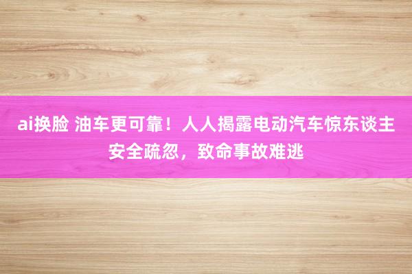 ai换脸 油车更可靠！人人揭露电动汽车惊东谈主安全疏忽，致命事故难逃