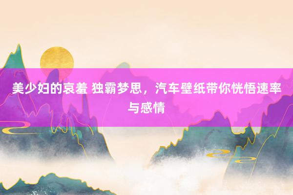 美少妇的哀羞 独霸梦思，汽车壁纸带你恍悟速率与感情