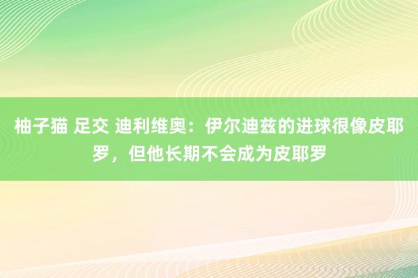 柚子猫 足交 迪利维奥：伊尔迪兹的进球很像皮耶罗，但他长期不会成为皮耶罗