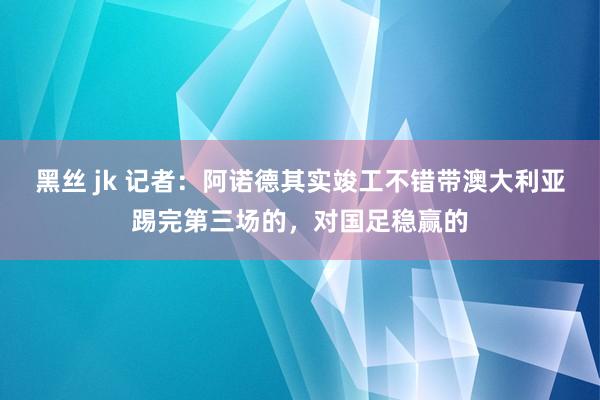 黑丝 jk 记者：阿诺德其实竣工不错带澳大利亚踢完第三场的，对国足稳赢的