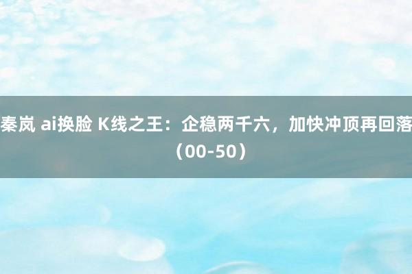 秦岚 ai换脸 K线之王：企稳两千六，加快冲顶再回落（00-50）