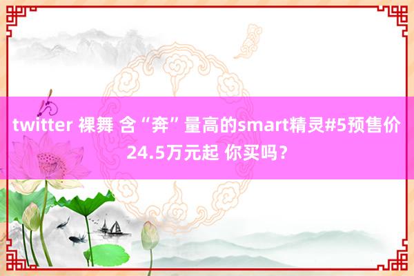 twitter 裸舞 含“奔”量高的smart精灵#5预售价24.5万元起 你买吗？