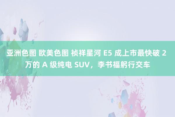 亚洲色图 欧美色图 祯祥星河 E5 成上市最快破 2 万的 A 级纯电 SUV，李书福躬行交车