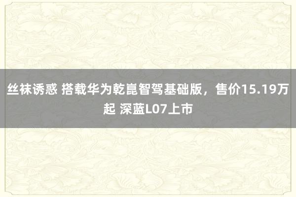 丝袜诱惑 搭载华为乾崑智驾基础版，售价15.19万起 深蓝L07上市