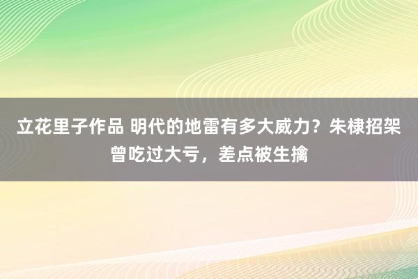 立花里子作品 明代的地雷有多大威力？朱棣招架曾吃过大亏，差点被生擒