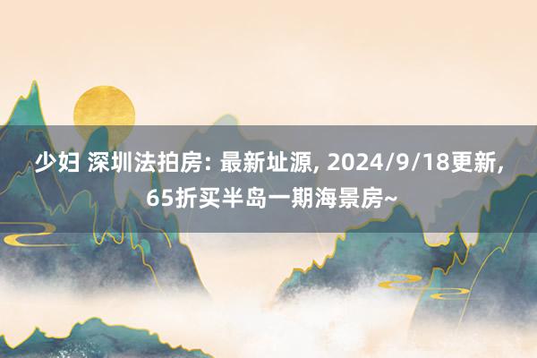 少妇 深圳法拍房: 最新址源， 2024/9/18更新， 65折买半岛一期海景房~