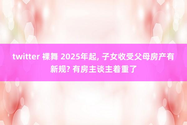 twitter 裸舞 2025年起， 子女收受父母房产有新规? 有房主谈主着重了