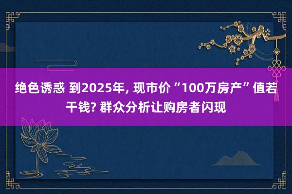 绝色诱惑 到2025年， 现市价“100万房产”值若干钱? 群众分析让购房者闪现