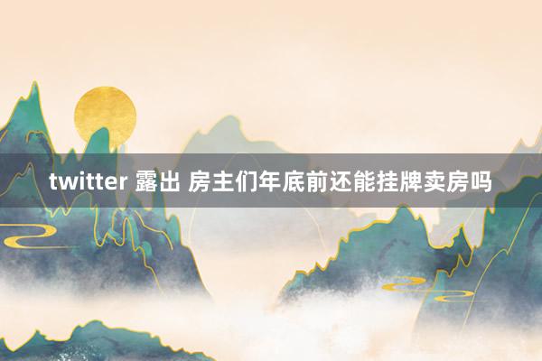 twitter 露出 房主们年底前还能挂牌卖房吗