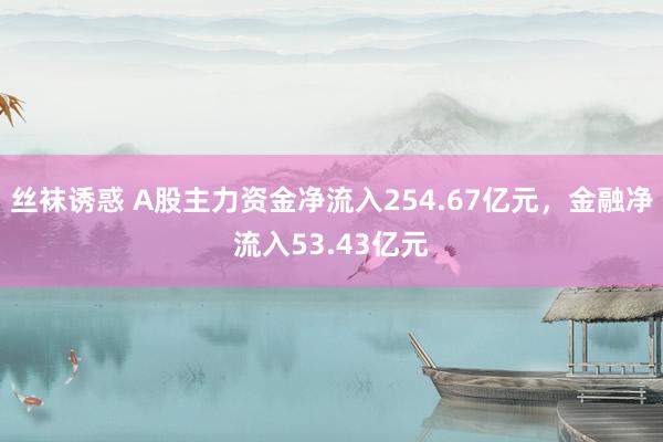 丝袜诱惑 A股主力资金净流入254.67亿元，金融净流入53.43亿元