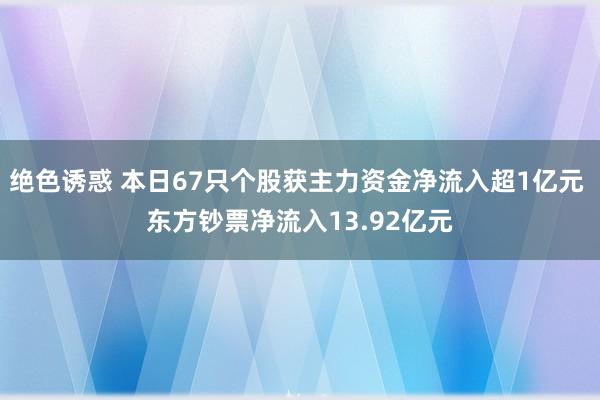 绝色诱惑 本日67只个股获主力资金净流入超1亿元 东方钞票净流入13.92亿元