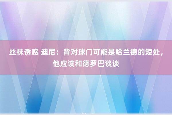 丝袜诱惑 迪尼：背对球门可能是哈兰德的短处，他应该和德罗巴谈谈