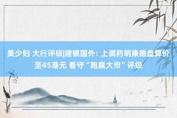 美少妇 大行评级|建银国外: 上调药明康德盘算价至45港元 看守“跑赢大市”评级