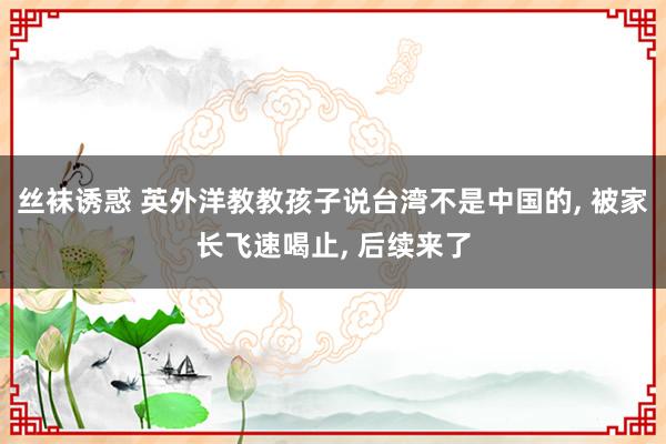 丝袜诱惑 英外洋教教孩子说台湾不是中国的， 被家长飞速喝止， 后续来了