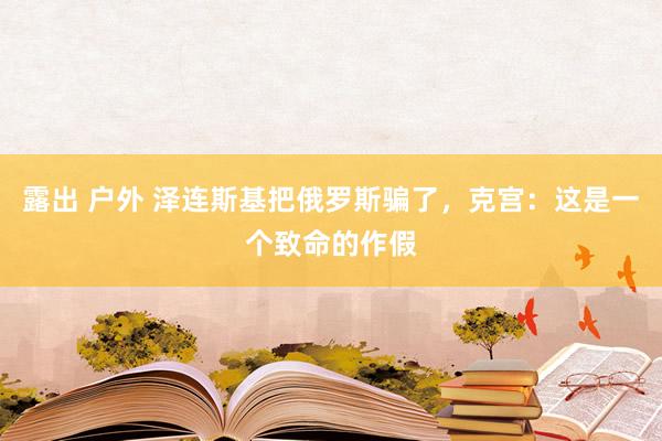 露出 户外 泽连斯基把俄罗斯骗了，克宫：这是一个致命的作假