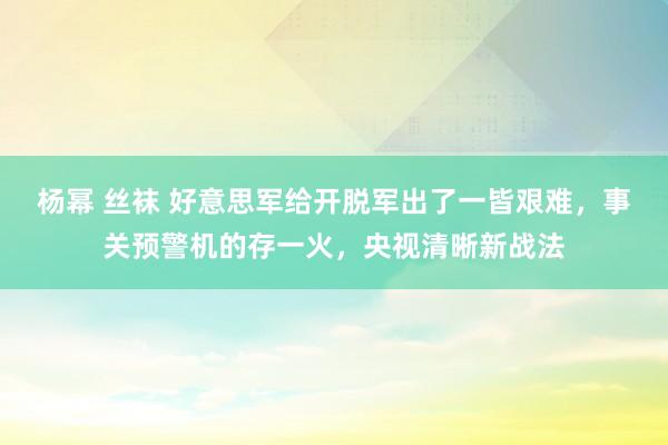 杨幂 丝袜 好意思军给开脱军出了一皆艰难，事关预警机的存一火，央视清晰新战法