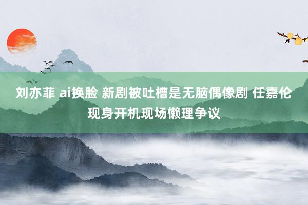 刘亦菲 ai换脸 新剧被吐槽是无脑偶像剧 任嘉伦现身开机现场懒理争议