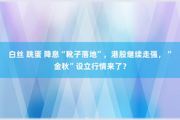 白丝 跳蛋 降息“靴子落地”，港股继续走强，“金秋”设立行情来了？