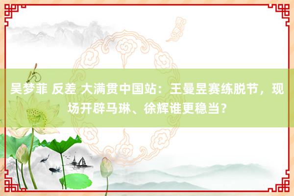 吴梦菲 反差 大满贯中国站：王曼昱赛练脱节，现场开辟马琳、徐辉谁更稳当？