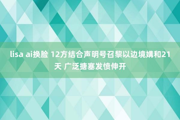 lisa ai换脸 12方结合声明号召黎以边境媾和21天 广泛搪塞发愤伸开