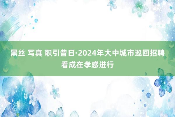 黑丝 写真 职引昔日·2024年大中城市巡回招聘看成在孝感进行