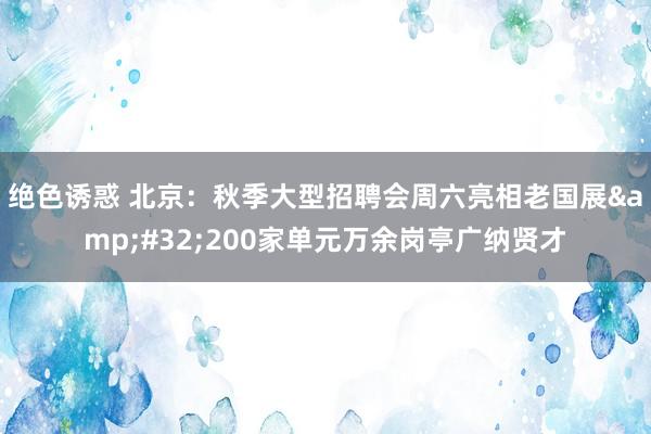 绝色诱惑 北京：秋季大型招聘会周六亮相老国展&#32;200家单元万余岗亭广纳贤才