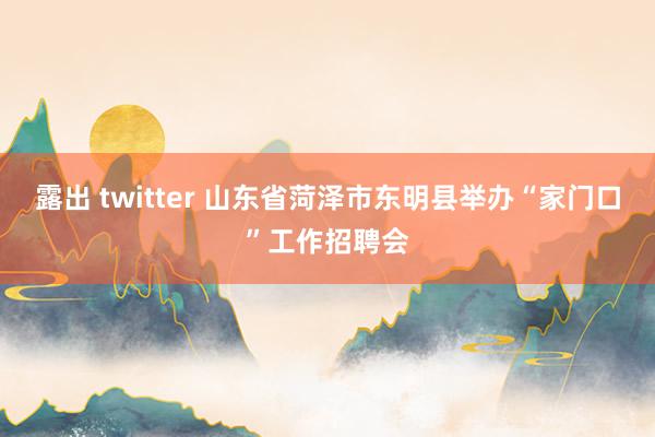 露出 twitter 山东省菏泽市东明县举办“家门口”工作招聘会