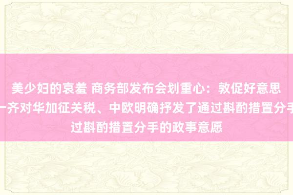 美少妇的哀羞 商务部发布会划重心：敦促好意思方尽快取消一齐对华加征关税、中欧明确抒发了通过斟酌措置分手的政事意愿