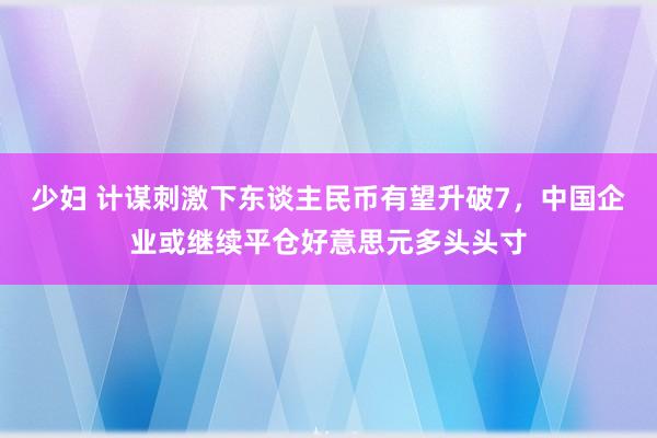 少妇 计谋刺激下东谈主民币有望升破7，中国企业或继续平仓好意思元多头头寸