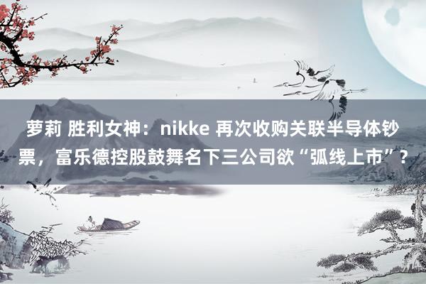 萝莉 胜利女神：nikke 再次收购关联半导体钞票，富乐德控股鼓舞名下三公司欲“弧线上市”？