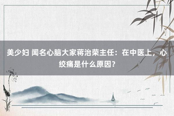 美少妇 闻名心脑大家蒋治荣主任：在中医上，心绞痛是什么原因？