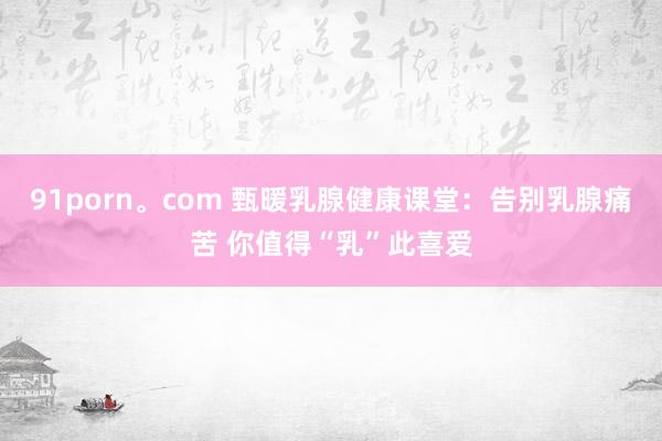 91porn。com 甄暖乳腺健康课堂：告别乳腺痛苦 你值得“乳”此喜爱