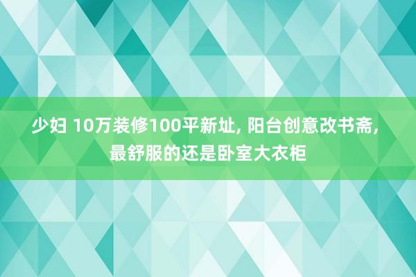 少妇 10万装修100平新址， 阳台创意改书斋， 最舒服的还是卧室大衣柜