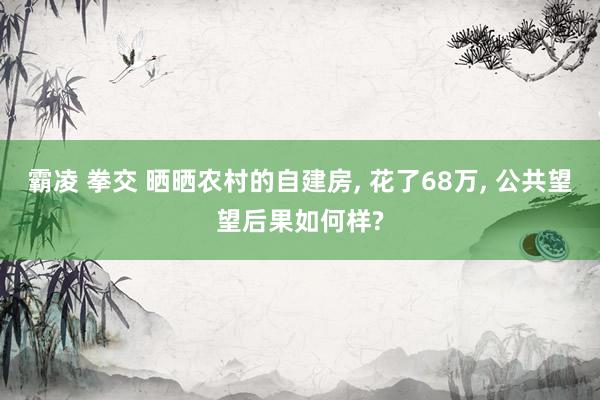 霸凌 拳交 晒晒农村的自建房， 花了68万， 公共望望后果如何样?