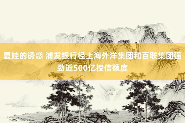 夏娃的诱惑 浦发银行径上海外洋集团和百联集团强劲近500亿授信额度